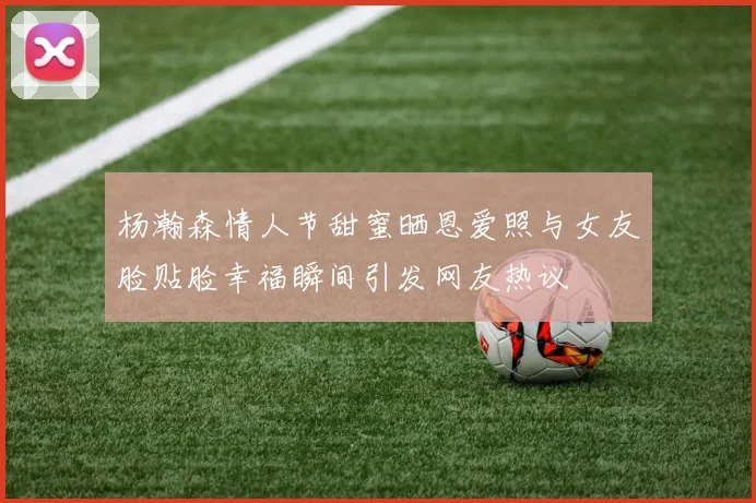 杨瀚森情人节甜蜜晒恩爱照与女友脸贴脸幸福瞬间引发网友热议