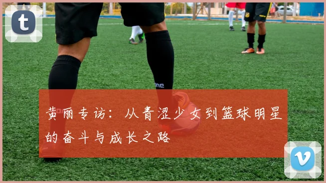 黄丽专访：从青涩少女到篮球明星的奋斗与成长之路