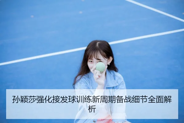 孙颖莎强化接发球训练新周期备战细节全面解析