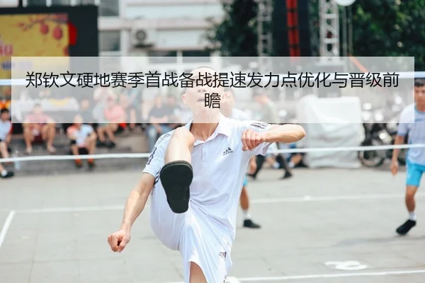郑钦文硬地赛季首战备战提速发力点优化与晋级前瞻
