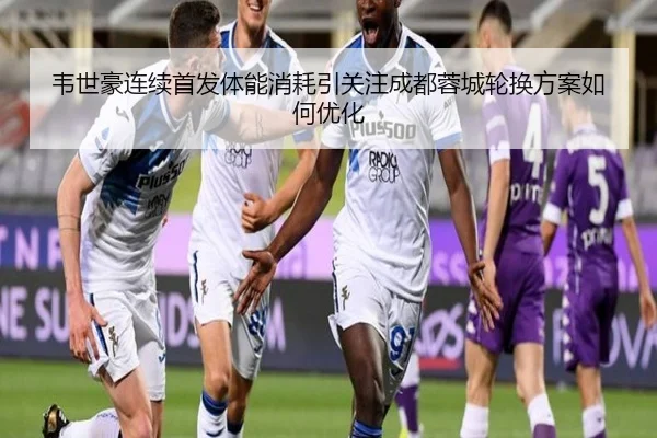 韦世豪连续首发体能消耗引关注成都蓉城轮换方案如何优化