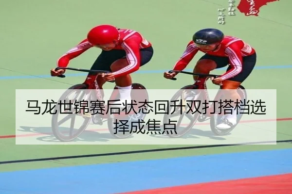马龙世锦赛后状态回升双打搭档选择成焦点