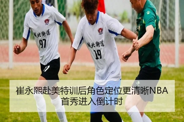 崔永熙赴美特训后角色定位更清晰NBA首秀进入倒计时